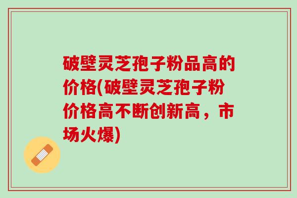 破壁灵芝孢子粉品高的价格(破壁灵芝孢子粉价格高不断创新高，市场火爆)