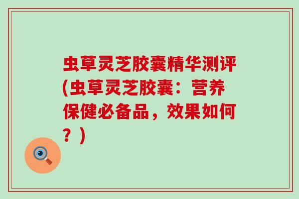 虫草灵芝胶囊精华测评(虫草灵芝胶囊：营养保健必备品，效果如何？)
