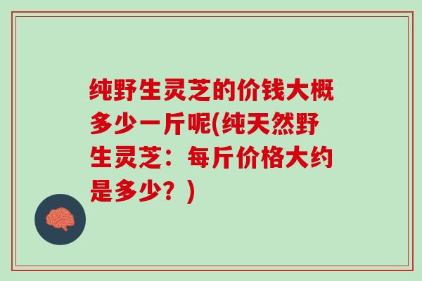 纯野生灵芝的价钱大概多少一斤呢(纯天然野生灵芝：每斤价格大约是多少？)