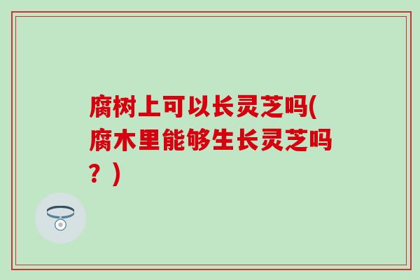 腐树上可以长灵芝吗(腐木里能够生长灵芝吗？)