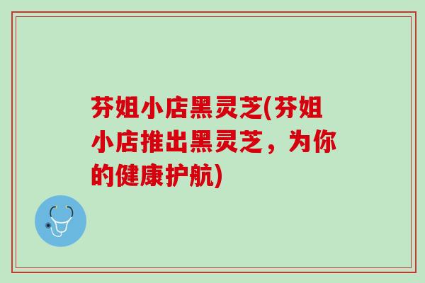 芬姐小店黑灵芝(芬姐小店推出黑灵芝，为你的健康护航)