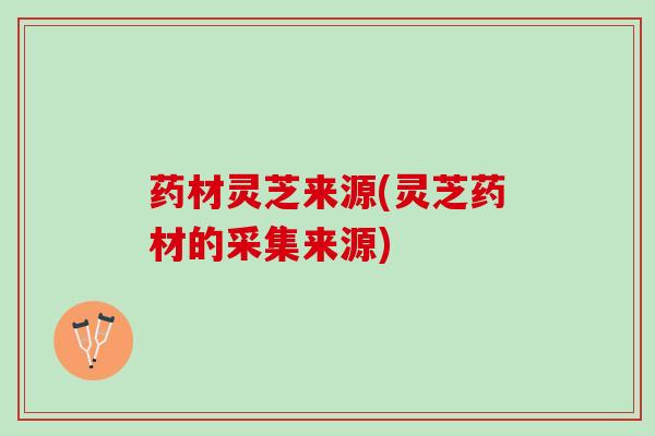 药材灵芝来源(灵芝药材的采集来源) 药材灵芝来源(灵芝药材的采集来源)