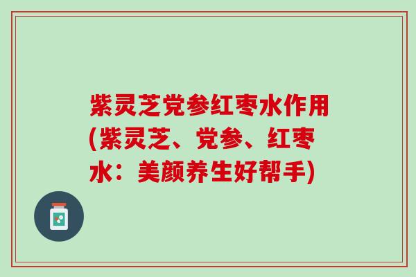 紫灵芝党参红枣水作用(紫灵芝、党参、红枣水：美颜养生好帮手)