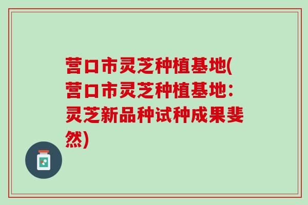 营口市灵芝种植基地(营口市灵芝种植基地：灵芝新品种试种成果斐然)