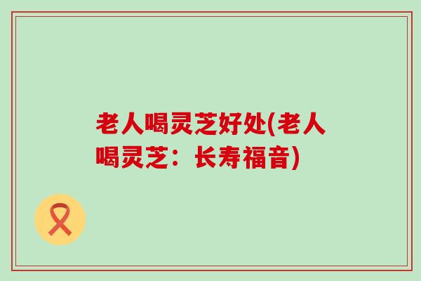 老人喝灵芝好处(老人喝灵芝：长寿福音)