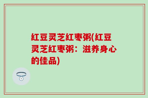 红豆灵芝红枣粥(红豆灵芝红枣粥：滋养身心的佳品)