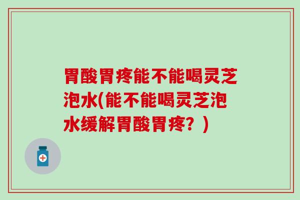 胃酸胃疼能不能喝灵芝泡水(能不能喝灵芝泡水缓解胃酸胃疼？)