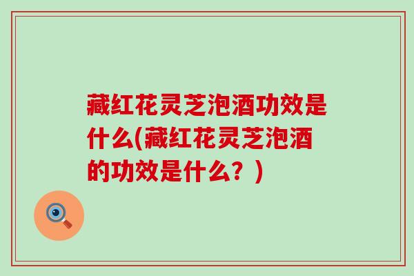 藏红花灵芝泡酒功效是什么(藏红花灵芝泡酒的功效是什么？)