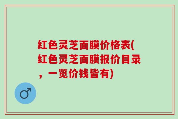 红色灵芝面膜价格表(红色灵芝面膜报价目录，一览价钱皆有)