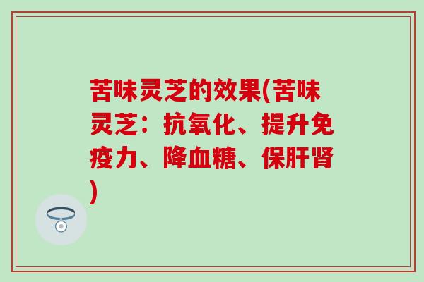 苦味灵芝的效果(苦味灵芝：抗氧化、提升免疫力、降血糖、保肝肾)