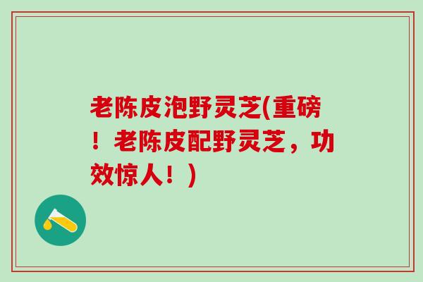 老陈皮泡野灵芝(重磅！老陈皮配野灵芝，功效惊人！)
