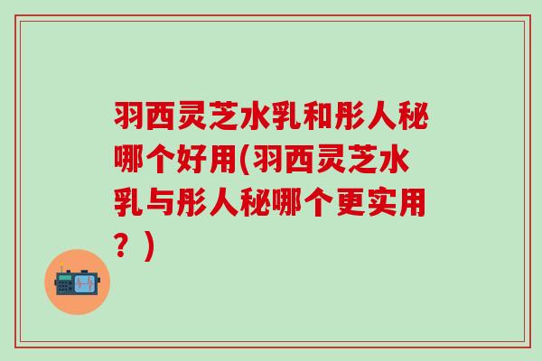 羽西灵芝水乳和彤人秘哪个好用(羽西灵芝水乳与彤人秘哪个更实用？)