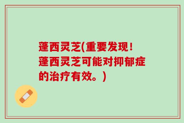 蓬西灵芝(重要发现！蓬西灵芝可能对抑郁症的治疗有效。)