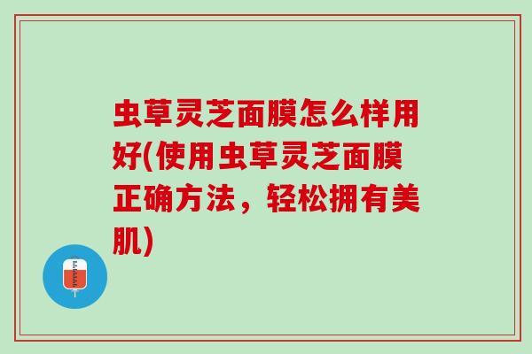 虫草灵芝面膜怎么样用好(使用虫草灵芝面膜正确方法，轻松拥有美肌)