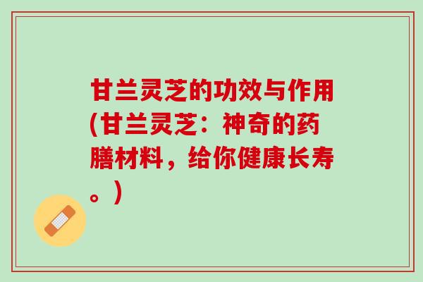 甘兰灵芝的功效与作用(甘兰灵芝：神奇的药膳材料，给你健康长寿。)