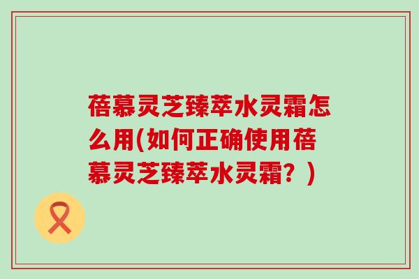 蓓慕灵芝臻萃水灵霜怎么用(如何正确使用蓓慕灵芝臻萃水灵霜？)