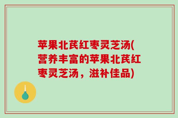 苹果北芪红枣灵芝汤(营养丰富的苹果北芪红枣灵芝汤，滋补佳品)