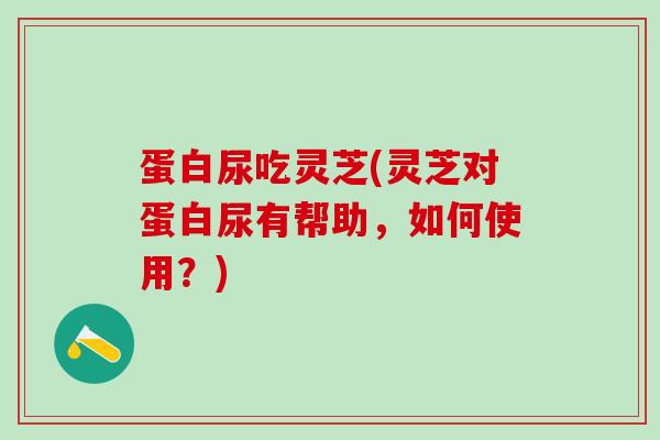 蛋白尿吃灵芝(灵芝对蛋白尿有帮助，如何使用？)