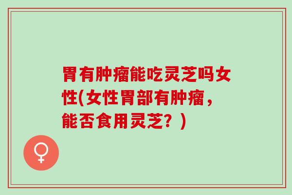 胃有肿瘤能吃灵芝吗女性(女性胃部有肿瘤，能否食用灵芝？)