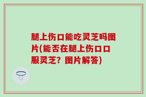 腿上伤口能吃灵芝吗图片(能否在腿上伤口口服灵芝？图片解答)