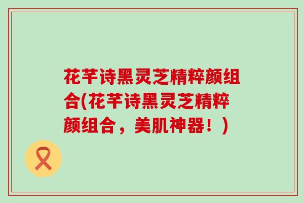 花芊诗黑灵芝精粹颜组合(花芊诗黑灵芝精粹颜组合，美肌神器！)