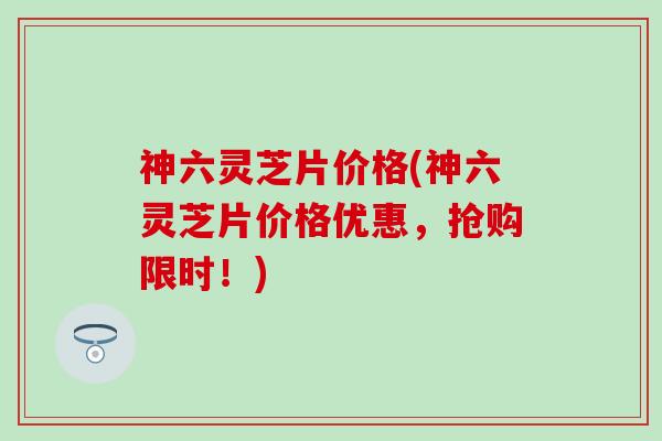 神六灵芝片价格(神六灵芝片价格优惠，抢购限时！)