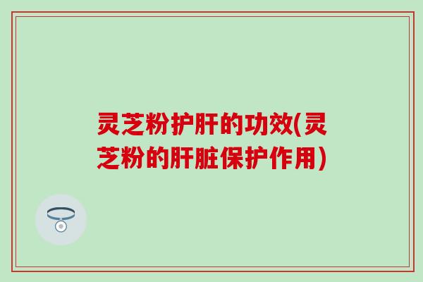 灵芝粉护肝的功效(灵芝粉的肝脏保护作用)