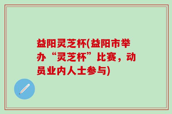 益阳灵芝杯(益阳市举办“灵芝杯”比赛，动员业内人士参与)
