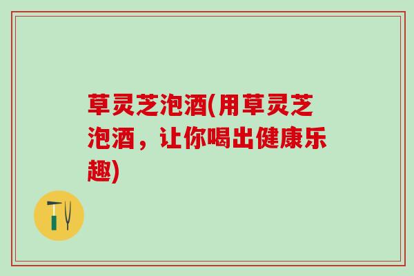 草灵芝泡酒(用草灵芝泡酒，让你喝出健康乐趣)