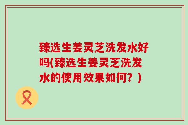 臻选生姜灵芝洗发水好吗(臻选生姜灵芝洗发水的使用效果如何？)