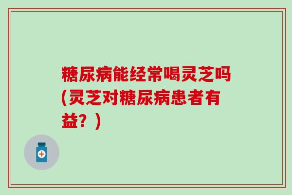糖尿病能经常喝灵芝吗(灵芝对糖尿病患者有益？)