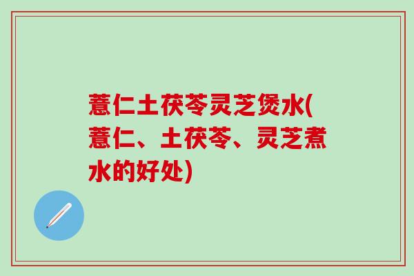 薏仁土茯苓灵芝煲水(薏仁、土茯苓、灵芝煮水的好处)