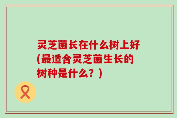 灵芝菌长在什么树上好(最适合灵芝菌生长的树种是什么？)