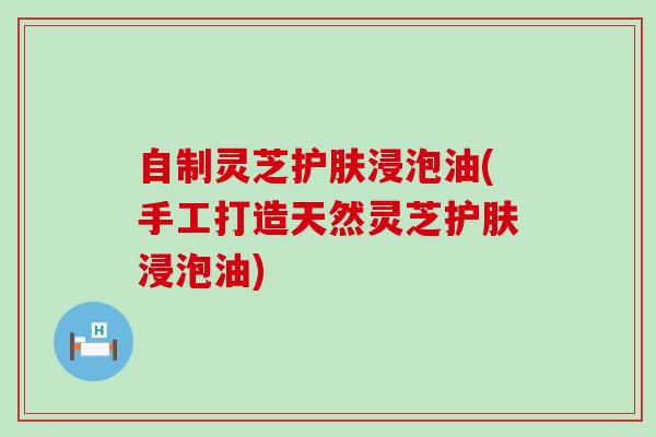 自制灵芝护肤浸泡油(手工打造天然灵芝护肤浸泡油)