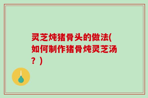 灵芝炖猪骨头的做法(如何制作猪骨炖灵芝汤？)