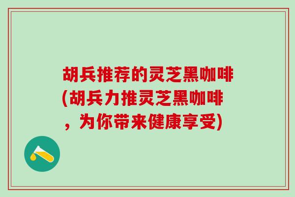 胡兵推荐的灵芝黑咖啡(胡兵力推灵芝黑咖啡,为你带来健康享受) 胡兵推荐的灵芝黑咖啡(胡兵力推灵芝黑咖啡,为你带来健康享受)