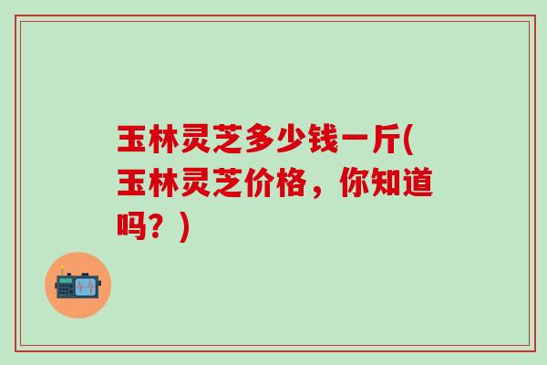 玉林灵芝多少钱一斤(玉林灵芝价格，你知道吗？)
