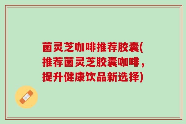 菌灵芝咖啡推荐胶囊(推荐菌灵芝胶囊咖啡，提升健康饮品新选择)