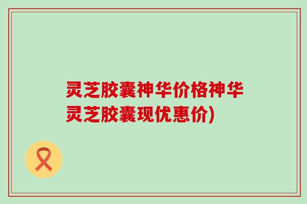 灵芝胶囊神华价格神华灵芝胶囊现优惠价)