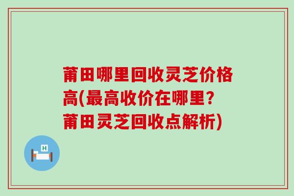 莆田哪里回收灵芝价格高(最高收价在哪里？莆田灵芝回收点解析)