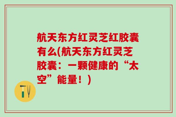 航天东方红灵芝红胶囊有么(航天东方红灵芝胶囊：一颗健康的“太空”能量！)