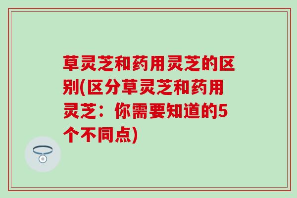 草灵芝和药用灵芝的区别(区分草灵芝和药用灵芝：你需要知道的5个不同点)