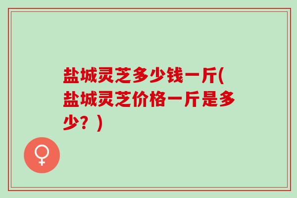 盐城灵芝多少钱一斤(盐城灵芝价格一斤是多少？)