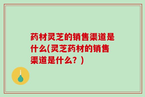 药材灵芝的销售渠道是什么(灵芝药材的销售渠道是什么？)