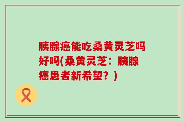 胰腺癌能吃桑黄灵芝吗好吗(桑黄灵芝：胰腺癌患者新希望？)
