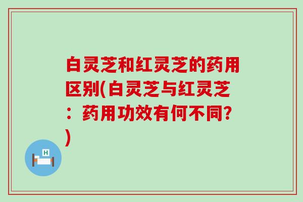 白灵芝和红灵芝的药用区别(白灵芝与红灵芝：药用功效有何不同？)