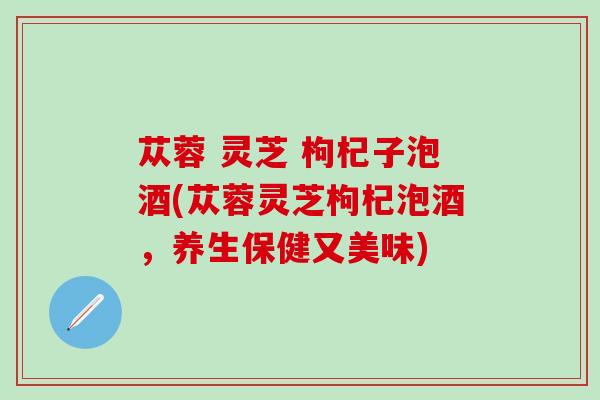 苁蓉 灵芝 枸杞子泡酒(苁蓉灵芝枸杞泡酒，养生保健又美味)