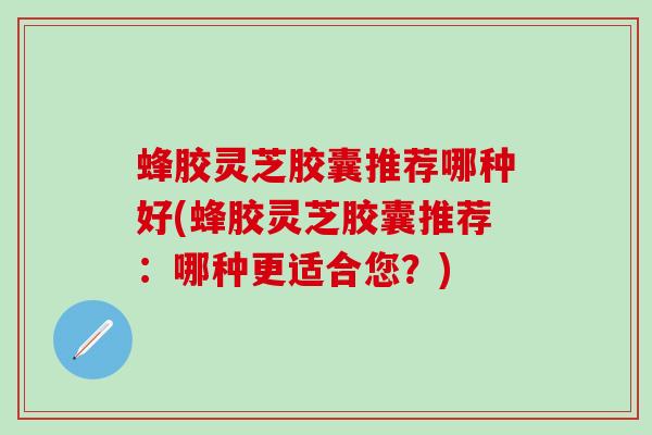 蜂胶灵芝胶囊推荐哪种好(蜂胶灵芝胶囊推荐：哪种更适合您？)