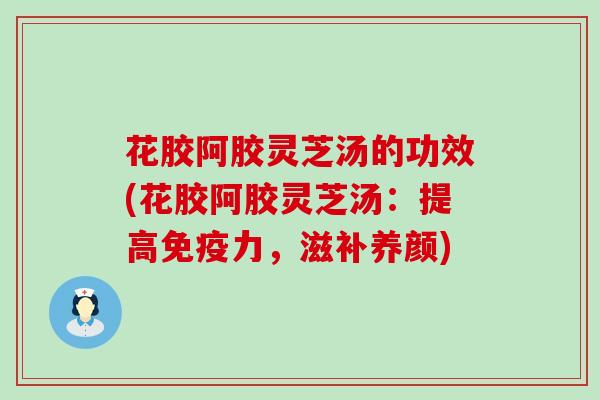 花胶阿胶灵芝汤的功效(花胶阿胶灵芝汤：提高免疫力，滋补养颜)