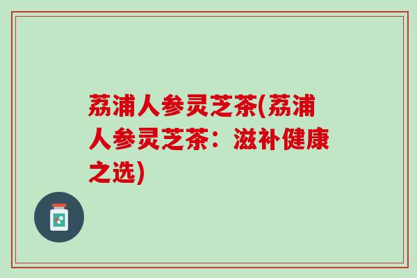 荔浦人参灵芝茶(荔浦人参灵芝茶：滋补健康之选)